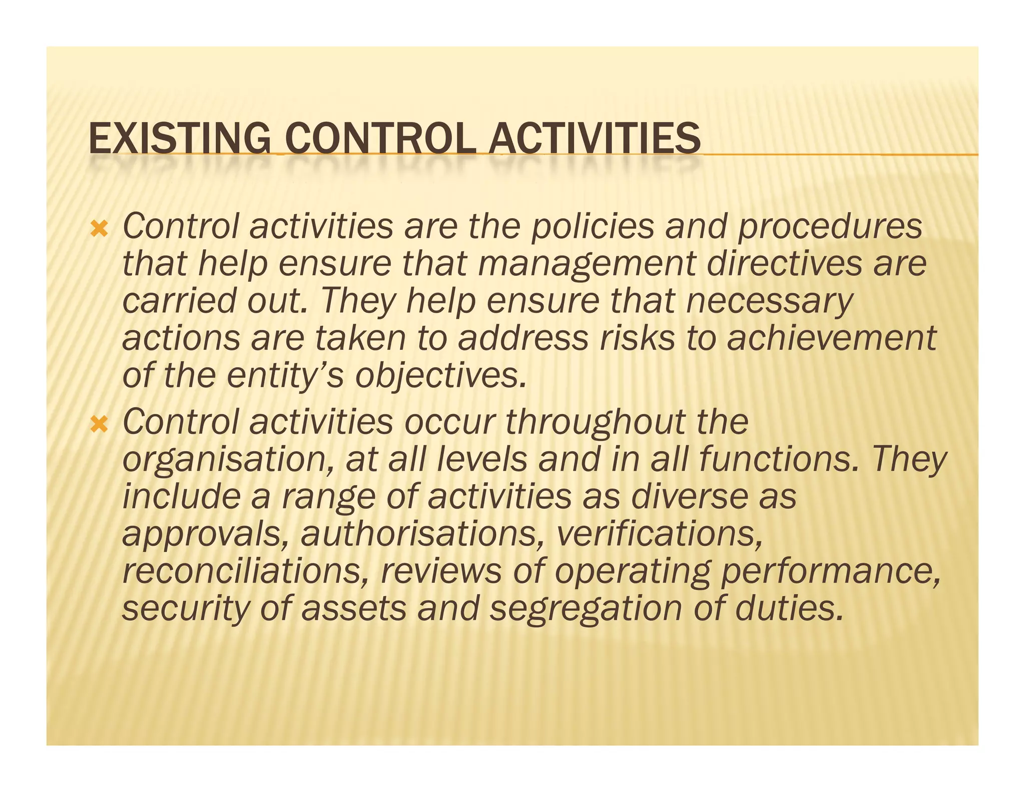 EXISTING CONTROL ACTIVITIES
 Control activities are the policies and procedures
  that help ensure that management directives are
  carried out. They help ensure that necessary
  actions are taken to address risks to achievement
  of the entity’s objectives.
 Control activities occur throughout the
  organisation, at all l l and in all f
        i i          ll levels d i ll functions. Th
                                             i   They
  include a range of activities as diverse as
  app o a s, aut o sat o s, e cat o s,
  approvals, authorisations, verifications,
  reconciliations, reviews of operating performance,
  security of assets and segregation of duties.
 