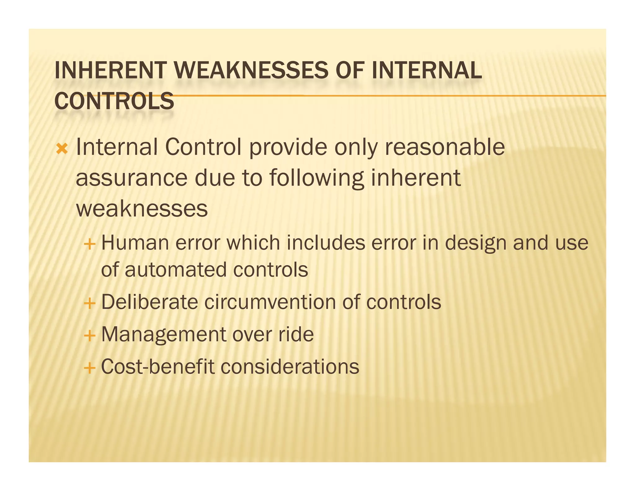 INHERENT WEAKNESSES OF INTERNAL
CONTROLS
   Internal Control provide only reasonable
    assurance due to following inherent
    weaknesses
     Human   error which includes error in design and use
      of automated controls
     Deliberate circumvention of controls

     Management over ride

     Cost-benefit considerations
 