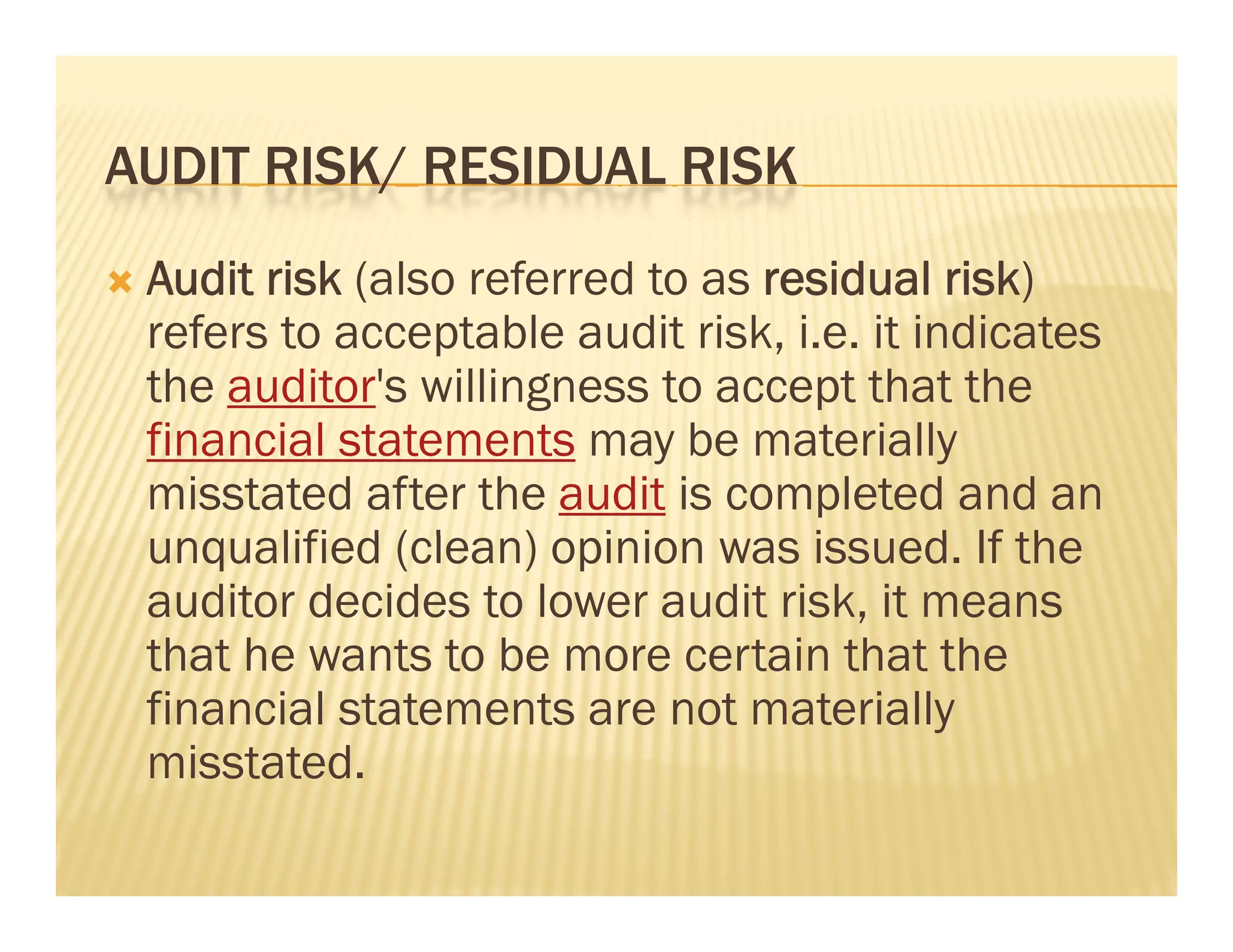 AUDIT RISK/ RESIDUAL RISK
   Audit risk (                                  )
                (also referred to as residual risk)
    refers to acceptable audit risk, i.e. it indicates
    the auditor's willingness to accept that the
    financial statements may be materially
    misstated after the audit is completed and an
    unqualified ( l
           lifi d (clean) opinion was i
                         ) i i         issued. If th
                                              d the
    auditor decides to lower audit risk, it means
    that he wants to be more certain that the
    financial statements are not materially
    misstated.
 