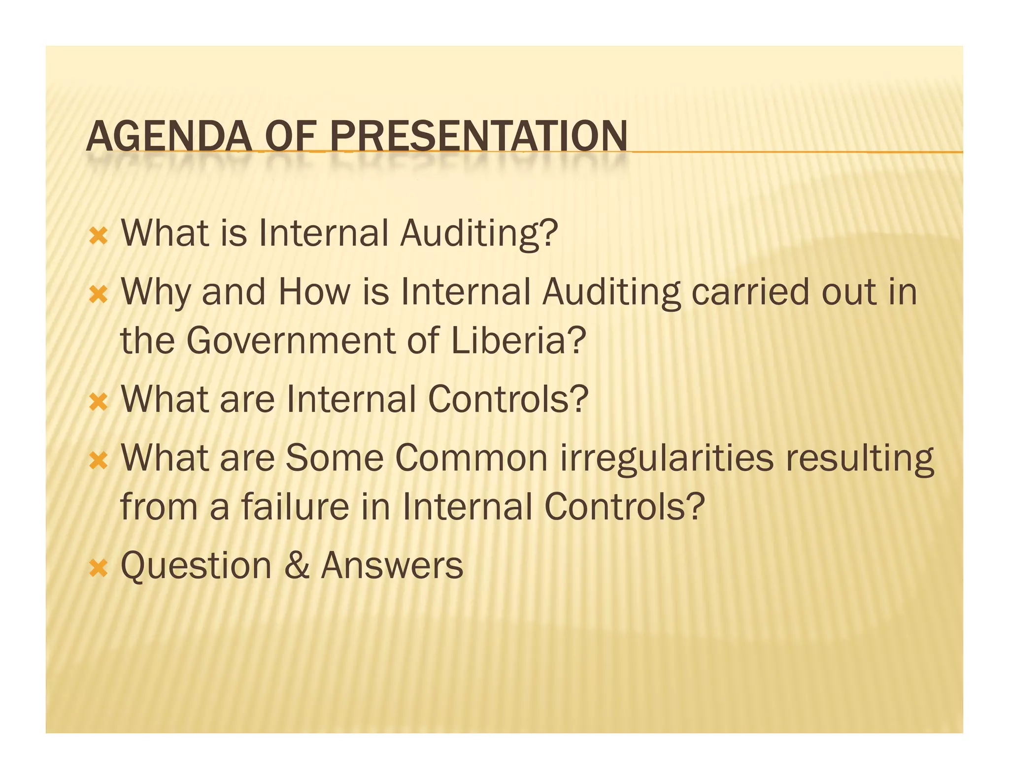 AGENDA OF PRESENTATION

 What is Internal Auditing?
 Why and How is Internal Auditing carried out in
  the Government of Liberia?
 What are Internal Controls?

 What are Some Common irregularities resulting
  from a failure in Internal Controls?
 Question & Answers
 