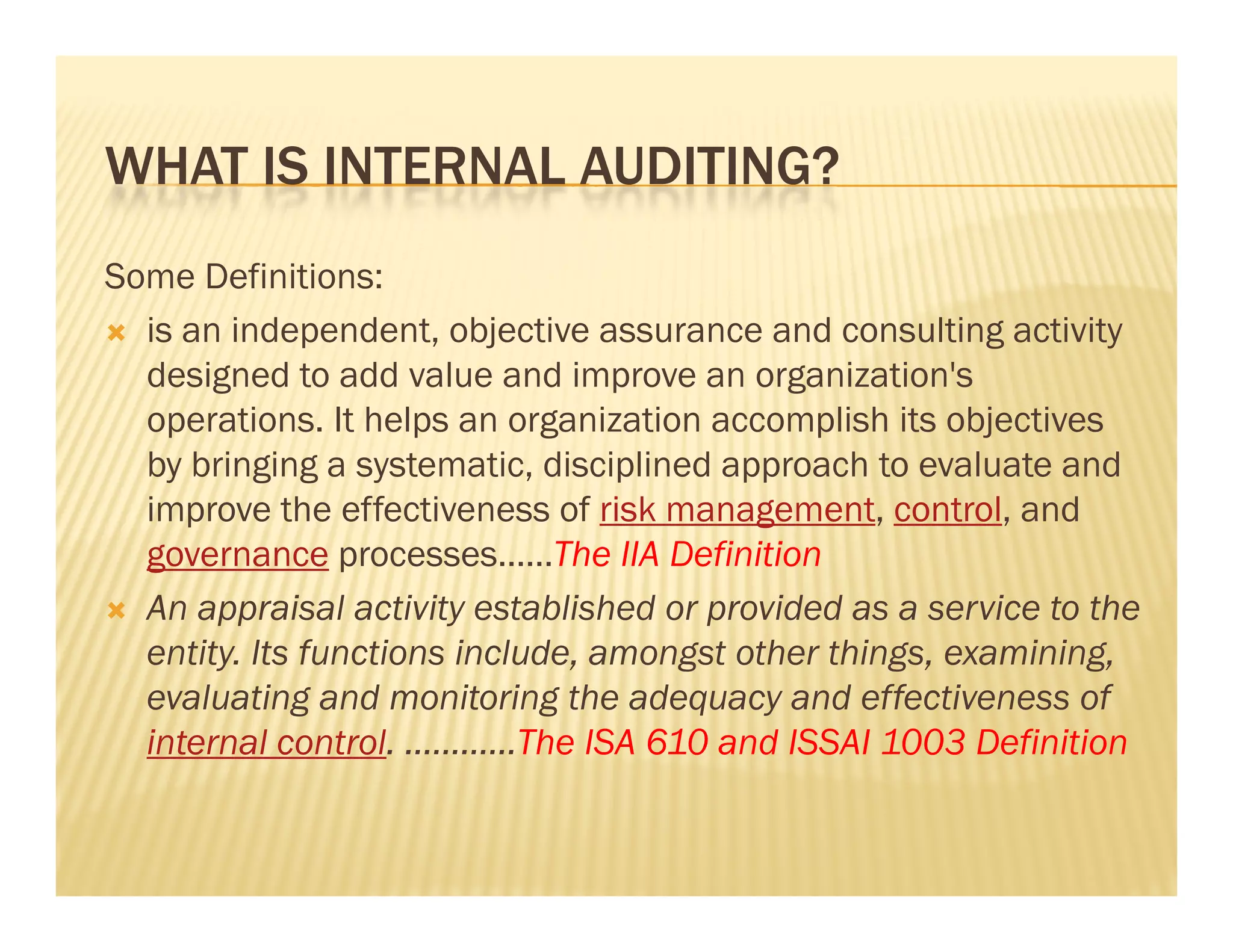 WHAT IS INTERNAL AUDITING?
Some Definitions:
 is an independent, objective assurance and consulting activity
  designed to add value and improve an organization's
  operations.
  operations It helps an organization accomplish its objectives
  by bringing a systematic, disciplined approach to evaluate and
  improve the effectiveness of risk management, control, and
  governance processes……The IIA Definition
 An appraisal activity established or provided as a service to the
  entity.
  entity Its functions include, amongst other things, examining,
                       include                things examining
  evaluating and monitoring the adequacy and effectiveness of
  internal control. …………The ISA 610 and ISSAI 1003 Definition
 