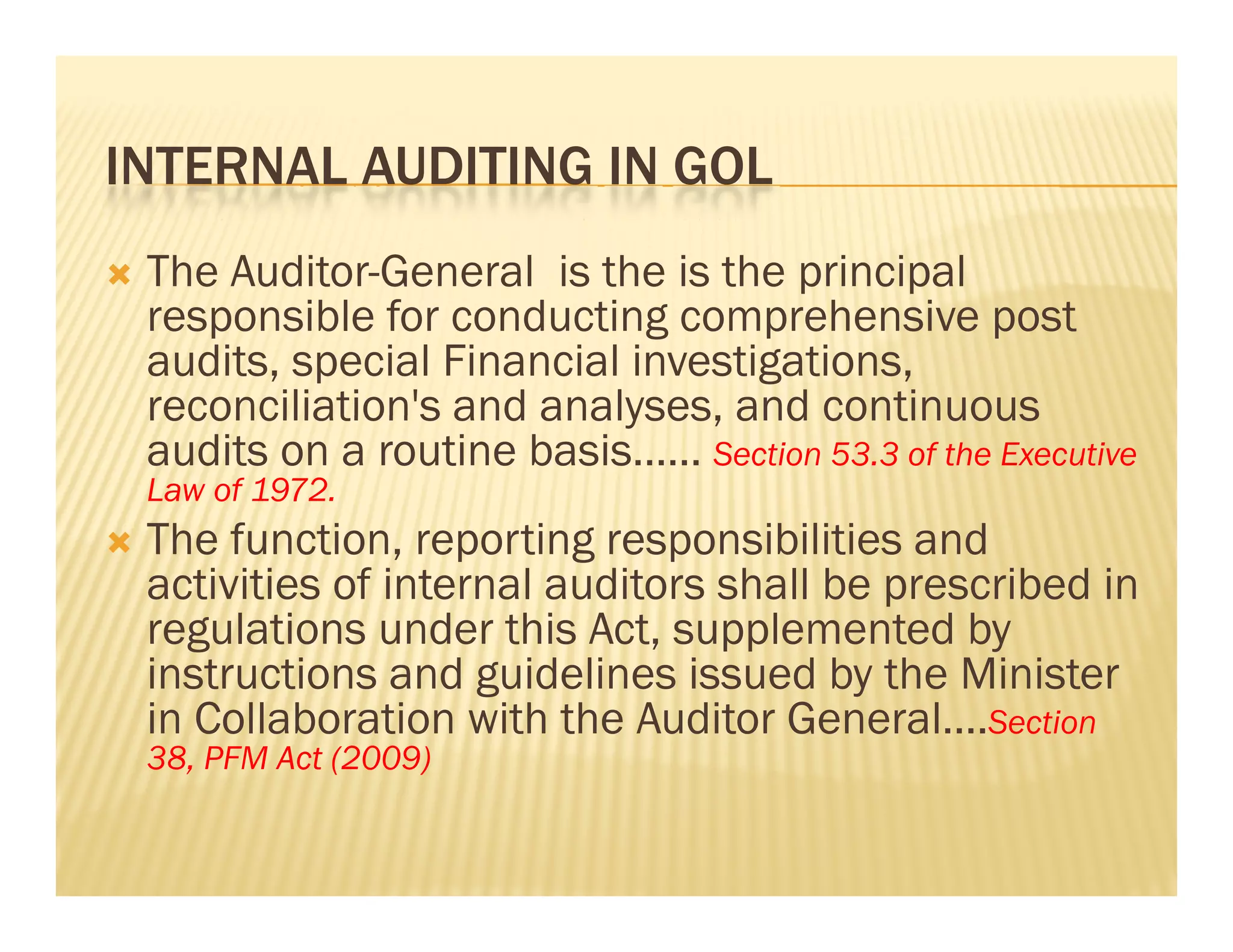 INTERNAL AUDITING IN GOL
   The Auditor-General is the is the principal
    responsible for conducting comprehensive post
    audits, special Financial investigations,
    reconciliation s
    reconciliation's and analyses, and continuous
    audits on a routine basis…… Section 53.3 of the Executive
    Law of 1972.
   The function, reporting responsibilities and
         function
    activities of internal auditors shall be prescribed in
    regulations under this Act, supplemented by
    instructions and guidelines issued by the Minister
    in Collaboration with the Auditor General….Section
    38, PFM Act (2009)
 