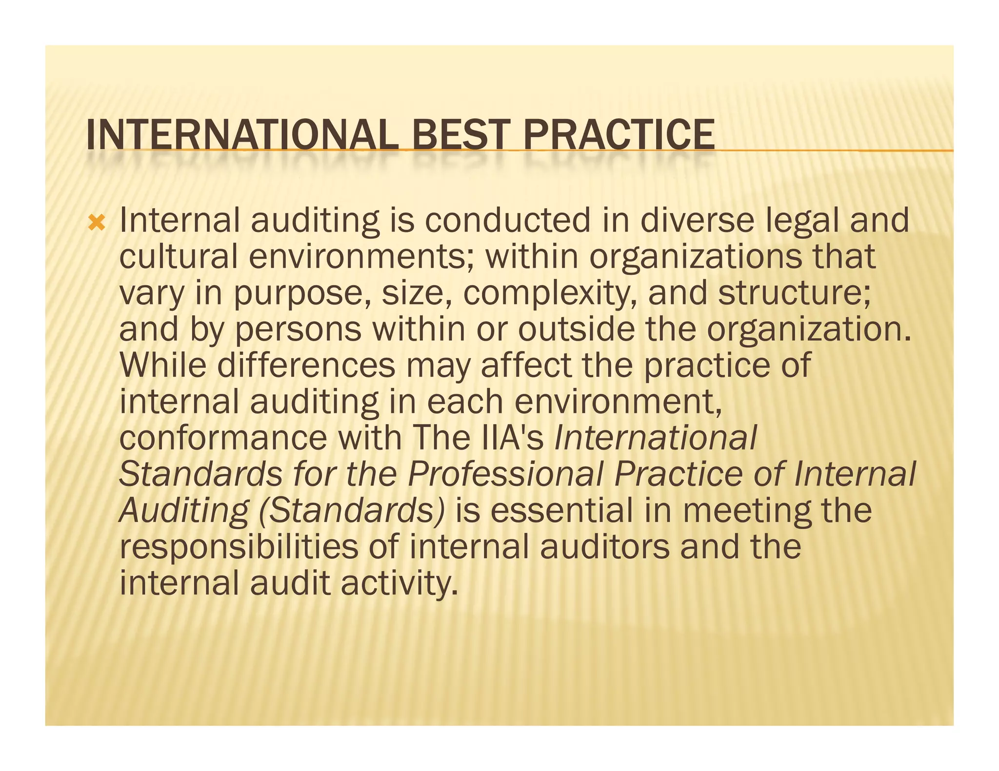 INTERNATIONAL BEST PRACTICE
   Internal auditing is conducted in diverse legal and
    cultural environments; within organizations that
    vary in purpose, size, complexity, and structure;
    and by persons within or outside the organization.
    While differences may affect the practice of
    internal auditing in each environment,
    conformance with The IIA's International
    Standards for the Professional Practice of Internal
    Auditing (Standards) is essential in meeting the
    responsibilities of internal auditors and the
    internal audit activity.
 