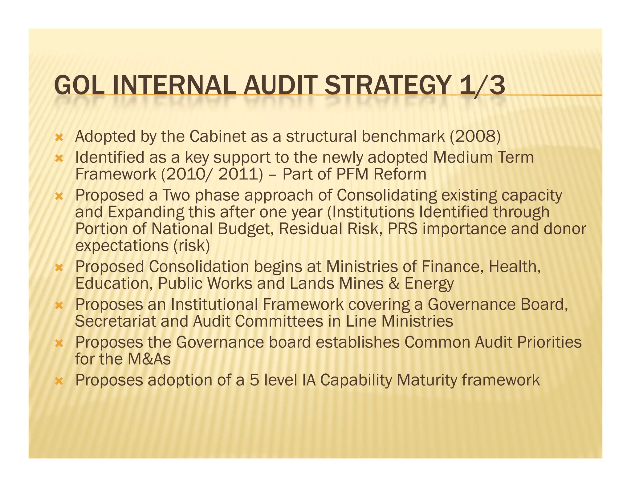 GOL INTERNAL AUDIT STRATEGY 1/3
   Adopted by the Cabinet as a structural benchmark (2008)
   Identified as a key support to the newly adopted Medium Term
    Id ifi d        k               h     l d       d M di      T
    Framework (2010/ 2011) – Part of PFM Reform
   Proposed a Two phase approach of Consolidating existing capacity
    and Expanding this after one year (Institutions Identified through
    Portion of National Budget, Residual Risk, PRS importance and donor
    expectations (risk)
   Proposed Consolidation begins at Ministries of Finance, Health,
        p                      g                             ,       ,
    Education, Public Works and Lands Mines & Energy
   Proposes an Institutional Framework covering a Governance Board,
    Secretariat and Audit Committees in Line Ministries
   Proposes the Governance board establishes Common Audit Priorities
    for the M&As
   Proposes adoption of a 5 level IA Capability Maturity framework
 