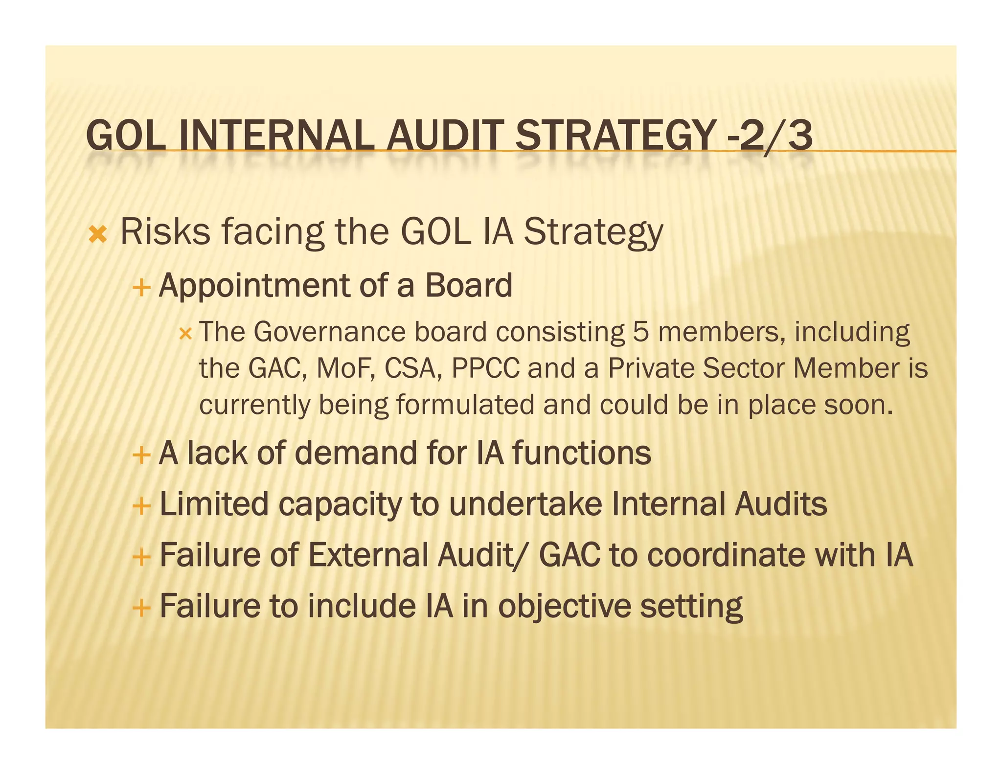 GOL INTERNAL AUDIT STRATEGY -2/3
                             2/3

   Risks facing the GOL IA Strategy
     Appointment   of a Board
        The Governance board consisting 5 members, including
         the GAC, MoF, CSA, PPCC and a Private Sector Member is
         currently being formulated and could be in place soon.
    A  lack of demand for IA functions
     Limited capacity to undertake Internal Audits

     Failure of External Audit/ GAC to coordinate with IA

     Failure to include IA in objective setting
 