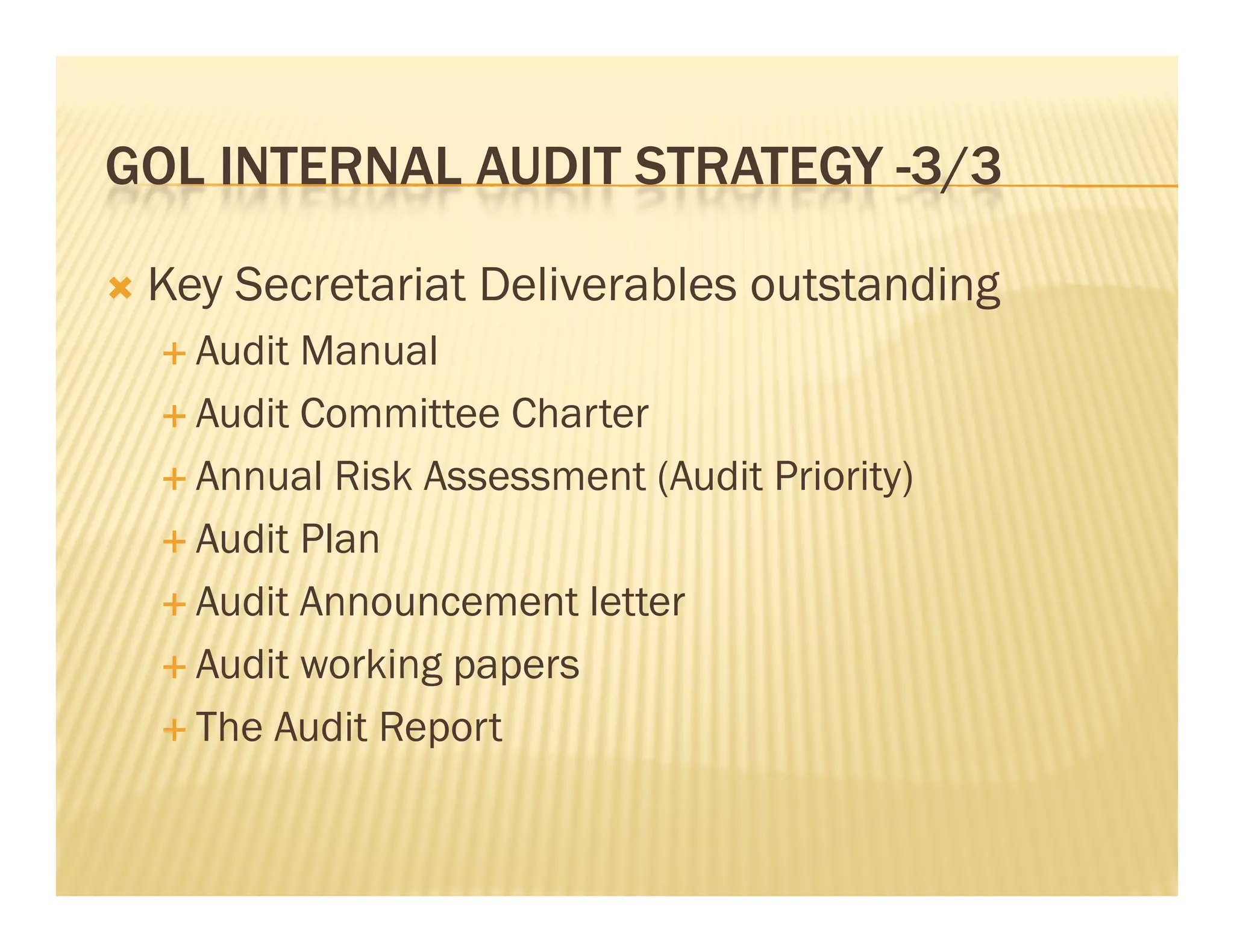 GOL INTERNAL AUDIT STRATEGY -3/3
                             3/3

   Key Secretariat Deliverables outstanding
     Audit Manual
     Audit Committee Charter

     Annual Risk Assessment (Audit Priority)

     Audit Plan

     Audit Announcement letter

     A dit working papers
      Audit    ki g
     The Audit Report
 