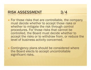 RISK ASSESSMENT                       3/4
   For those risks that are controllable, the company
    must decide whether to accept those risks or
    whether to mitigate the risk through control
    procedures. For those risks that cannot be
    controlled, the Board must decide whether to
    accept the risks or to withdraw from, or reduce the
    level of business activity concerned
                               concerned.

   Contingency plans should be considered where
    the Board elects to accept uncontrollable
    significant risks.
 