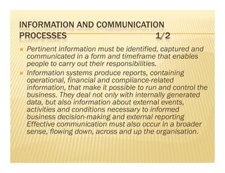 INFORMATION AND COMMUNICATION
PROCESSES                  1/2
   Pertinent information must be identified, captured and
    communicated in a form and timeframe that enables
              i    di    f       d i f          h     bl
    people to carry out their responsibilities.
   Information systems produce reports, containing
                  y        p        p      ,        g
    operational, financial and compliance-related
    information, that make it possible to run and control the
    business. They deal not only with internally generated
                   y             y              yg
    data, but also information about external events,
    activities and conditions necessary to informed
    bus ess decision-making a d e te a reporting
    business dec s o      a g and external epo t g
    Effective communication must also occur in a broader
    sense, flowing down, across and up the organisation.
 