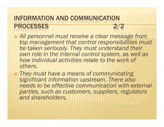 INFORMATION AND COMMUNICATION
PROCESSES                  2/2
 All personnel must receive a clear message from
  top management that control responsibilities must
  be taken seriously. They must understand their
  own role in the internal control system, as well as
  how individual activities relate to the work of
  others.
 Th
  They must have a means of communicating
              h                f          i i
  significant information upstream. There also
  needs to be effective communication with external
    eeds        e ect e co       u cat o    t e te a
  parties, such as customers, suppliers, regulators
  and shareholders.
 