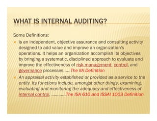 WHAT IS INTERNAL AUDITING?
Some Definitions:
 is an independent, objective assurance and consulting activity
  designed to add value and improve an organization's
  operations.
  operations It helps an organization accomplish its objectives
  by bringing a systematic, disciplined approach to evaluate and
  improve the effectiveness of risk management, control, and
  governance processes……The IIA Definition
 An appraisal activity established or provided as a service to the
  entity.
  entity Its functions include, amongst other things, examining,
                       include                things examining
  evaluating and monitoring the adequacy and effectiveness of
  internal control. …………The ISA 610 and ISSAI 1003 Definition
 