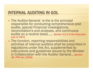 INTERNAL AUDITING IN GOL
   The Auditor-General is the is the principal
    responsible for conducting comprehensive post
    audits, special Financial investigations,
    reconciliation s
    reconciliation's and analyses, and continuous
    audits on a routine basis…… Section 53.3 of the Executive
    Law of 1972.
   The function, reporting responsibilities and
         function
    activities of internal auditors shall be prescribed in
    regulations under this Act, supplemented by
    instructions and guidelines issued by the Minister
    in Collaboration with the Auditor General….Section
    38, PFM Act (2009)
 