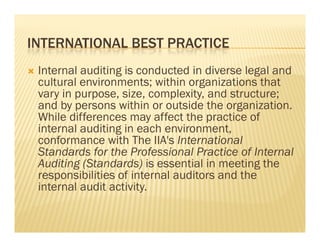 INTERNATIONAL BEST PRACTICE
   Internal auditing is conducted in diverse legal and
    cultural environments; within organizations that
    vary in purpose, size, complexity, and structure;
    and by persons within or outside the organization.
    While differences may affect the practice of
    internal auditing in each environment,
    conformance with The IIA's International
    Standards for the Professional Practice of Internal
    Auditing (Standards) is essential in meeting the
    responsibilities of internal auditors and the
    internal audit activity.
 