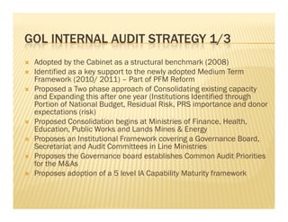 GOL INTERNAL AUDIT STRATEGY 1/3
   Adopted by the Cabinet as a structural benchmark (2008)
   Identified as a key support to the newly adopted Medium Term
    Id ifi d        k               h     l d       d M di      T
    Framework (2010/ 2011) – Part of PFM Reform
   Proposed a Two phase approach of Consolidating existing capacity
    and Expanding this after one year (Institutions Identified through
    Portion of National Budget, Residual Risk, PRS importance and donor
    expectations (risk)
   Proposed Consolidation begins at Ministries of Finance, Health,
        p                      g                             ,       ,
    Education, Public Works and Lands Mines & Energy
   Proposes an Institutional Framework covering a Governance Board,
    Secretariat and Audit Committees in Line Ministries
   Proposes the Governance board establishes Common Audit Priorities
    for the M&As
   Proposes adoption of a 5 level IA Capability Maturity framework
 