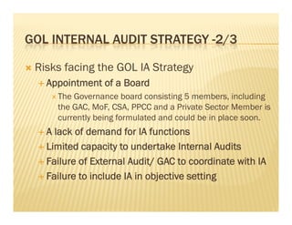 GOL INTERNAL AUDIT STRATEGY -2/3
                             2/3

   Risks facing the GOL IA Strategy
     Appointment   of a Board
        The Governance board consisting 5 members, including
         the GAC, MoF, CSA, PPCC and a Private Sector Member is
         currently being formulated and could be in place soon.
    A  lack of demand for IA functions
     Limited capacity to undertake Internal Audits

     Failure of External Audit/ GAC to coordinate with IA

     Failure to include IA in objective setting
 