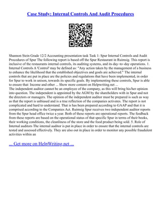 Case Study: Internal Controls And Audit Procedures
Shannon Stein Grade 12/2 Accounting presentation task Task 1: Spur Internal Controls and Audit
Procedures of Spur The following report is based off the Spur Restaurant in Ruimsig. This report is
inclusive of the restaurants internal controls, its auditing systems, and its day–to–day operations. 1.
Internal Controls A 'Control' may be defined as: "Any action taken by the management of a business
to enhance the likelihood that the established objectives and goals are achieved." The internal
controls that are put in place are the policies and regulations that have been implemented, in order
for Spur to work in unison, towards its specific goals. By implementing these controls, Spur is able
to ensure that: Income and other ... Show more content on Helpwriting.net ...
The independent auditor cannot be an employee of the company, as this will bring his/her opinion
into question. The independent is appointed by the AGM by the shareholders with in Spur and not
the directors or managers. The opinion of the independent auditor must be prepared is such as way
as that the report is unbiased and is a true reflection of the companies activates. The report is not
complicated and hard to understand. That is has been prepared according to GAAP and that it is
comprised according to the Companies Act. Ruimsig Spur receives two independent auditor reports
from the Spur head office twice a year. Both of these reports are operational reports. The feedback
from these reports are based on the operational status of that specific Spur in terms of their books,
their working conditions, the cleanliness of the store and the food product being sold. 5. Role of
Internal auditors The internal auditor is put in place in order to ensure that the internal controls are
tested and assessed effectively. They are also out in place in order to monitor any possible fraudulent
activities within an
... Get more on HelpWriting.net ...
 