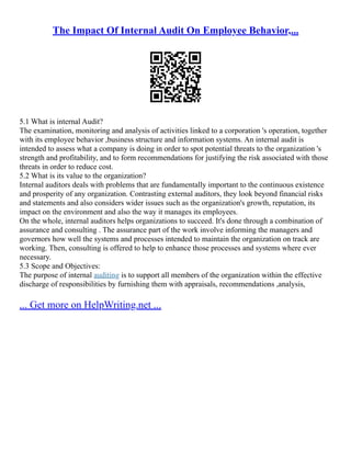 The Impact Of Internal Audit On Employee Behavior,...
5.1 What is internal Audit?
The examination, monitoring and analysis of activities linked to a corporation 's operation, together
with its employee behavior ,business structure and information systems. An internal audit is
intended to assess what a company is doing in order to spot potential threats to the organization 's
strength and profitability, and to form recommendations for justifying the risk associated with those
threats in order to reduce cost.
5.2 What is its value to the organization?
Internal auditors deals with problems that are fundamentally important to the continuous existence
and prosperity of any organization. Contrasting external auditors, they look beyond financial risks
and statements and also considers wider issues such as the organization's growth, reputation, its
impact on the environment and also the way it manages its employees.
On the whole, internal auditors helps organizations to succeed. It's done through a combination of
assurance and consulting . The assurance part of the work involve informing the managers and
governors how well the systems and processes intended to maintain the organization on track are
working. Then, consulting is offered to help to enhance those processes and systems where ever
necessary.
5.3 Scope and Objectives:
The purpose of internal auditing is to support all members of the organization within the effective
discharge of responsibilities by furnishing them with appraisals, recommendations ,analysis,
... Get more on HelpWriting.net ...
 