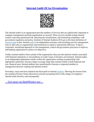 Internal Audit Of An Organization
The internal audits in an organization provide numbers of services that are significantly important to
company management and help organization to succeed. These services include testing internal
control, assessing operational risk, detecting the misstatement, and monitoring compliance with
government regulation and policy. Institute of Internal Auditors (IIA) gives the latest definition of
internal audit is that: Internal audit is an independent assurance and consulting activity management,
aims to add value to organizations and institutions to improve operational efficiency. It takes a
systematic, disciplined approach to risk management, control and governance processes to improve,
and helping organisation to achieve its objectives.
Unlike external auditors form outside of the organization, they provide opinions mainly associated
with financial statements or risk problems on wider issues in business environment. Internal audits
as an independent department resides within the organization working in partnership with
appropriate authorities, having a larger coverage range than external audits in both financial and
non–financial area. Internal auditors also transformed to become a respected member in
management decision–making and internal control.
Nowadays, more and more attention has been paid on internal auditing. Drawing the lessons from
the scandal of Enron, Enron allowed an external accounting firm to take charge of company's
internal audit function, and consequently
... Get more on HelpWriting.net ...
 