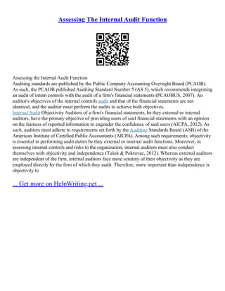 Assessing The Internal Audit Function
Assessing the Internal Audit Function
Auditing standards are published by the Public Company Accounting Oversight Board (PCAOB).
As such, the PCAOB published Auditing Standard Number 5 (AS 5), which recommends integrating
an audit of intern controls with the audit of a firm's financial statements (PCAOBUS, 2007). An
auditor's objectives of the internal controls audit and that of the financial statements are not
identical, and the auditor must perform the audits to achieve both objectives.
Internal Audit Objectivity Auditors of a firm's financial statements, be they external or internal
auditors, have the primary objective of providing users of said financial statements with an opinion
on the fairness of reported information to engender the confidence of said users (AICPA, 2012). As
such, auditors must adhere to requirements set forth by the Auditing Standards Board (ASB) of the
American Institute of Certified Public Accountants (AICPA). Among such requirements; objectivity
is essential in performing audit duties be they external or internal audit functions. Moreover, in
assessing internal controls and risks to the organization, internal auditors must also conduct
themselves with objectivity and independence (Tušek & Pokrovac, 2012). Whereas external auditors
are independent of the firm, internal auditors face more scrutiny of their objectivity as they are
employed directly by the firm of which they audit. Therefore, more important than independence is
objectivity to
... Get more on HelpWriting.net ...
 