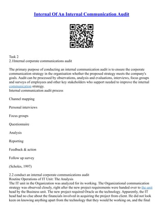 Internal Of An Internal Communication Audit
Task 2
2.1Internal corporate communications audit
The primary purpose of conducting an internal communication audit is to ensure the corporate
communication strategy in the organisation whether the proposed strategy meets the company's
goals. Audit can be processed by observations, analysis and evaluations, interviews, focus groups
and surveys of employees and other key stakeholders who support needed to improve the internal
communication strategy.
Internal communication audit process
Channel mapping
Personal interviews
Focus groups
Questionnaire
Analysis
Reporting
Feedback & action
Follow up survey
(Scholes, 1997)
2.2 conduct an internal corporate communications audit
Routine Operations of IT Unit: The Analysis
The IT unit in the Organization was analyzed for its working. The Organizational communication
strategy was observed closely, right after the new project requirements were handed over to the unit
head by the Business unit. The new project required Oracle as the technology. Apparently, the IT
head had no clue about the financials involved in acquiring the project from client. He did not look
keen on knowing anything apart from the technology that they would be working on, and the final
 