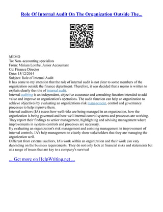Role Of Internal Audit On The Organization Outside The...
MEMO
To: Non–accounting specialists
From: Miriam Lombe, Junior Accountant
Cc: Finance Director
Date: 15/12/2014
Subject: Role of Internal Audit
It has come to my attention that the role of internal audit is not clear to some members of the
organization outside the finance department. Therefore, it was decided that a memo is written to
explain clearly the role of internal audit.
Internal auditing is an independent, objective assurance and consulting function intended to add
value and improve an organization's operations. The audit function can help an organization to
achieve objectives by evaluating an organizations risk management, control and governance
processes to help improve them.
Internal auditors (IA) assess how well risks are being managed in an organization, how the
organization is being governed and how well internal control systems and processes are working.
They report their findings to senior management, highlighting and advising management where
improvements in systems controls and processes are necessary.
By evaluating an organization's risk management and assisting management in improvement of
internal controls, IA's help management to clearly show stakeholders that they are managing the
organization well.
Different from external auditors, IA's work within an organization and their work can vary
depending on the business requirements. They do not only look at financial risks and statements but
at a range of issues that are key to a company's survival
... Get more on HelpWriting.net ...
 