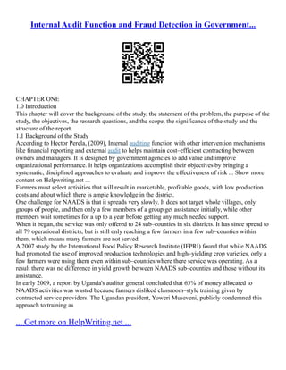 Internal Audit Function and Fraud Detection in Government...
CHAPTER ONE
1.0 Introduction
This chapter will cover the background of the study, the statement of the problem, the purpose of the
study, the objectives, the research questions, and the scope, the significance of the study and the
structure of the report.
1.1 Background of the Study
According to Hector Perela, (2009), Internal auditing function with other intervention mechanisms
like financial reporting and external audit to helps maintain cost–efficient contracting between
owners and managers. It is designed by government agencies to add value and improve
organizational performance. It helps organizations accomplish their objectives by bringing a
systematic, disciplined approaches to evaluate and improve the effectiveness of risk ... Show more
content on Helpwriting.net ...
Farmers must select activities that will result in marketable, profitable goods, with low production
costs and about which there is ample knowledge in the district.
One challenge for NAADS is that it spreads very slowly. It does not target whole villages, only
groups of people, and then only a few members of a group get assistance initially, while other
members wait sometimes for a up to a year before getting any much needed support.
When it began, the service was only offered to 24 sub–counties in six districts. It has since spread to
all 79 operational districts, but is still only reaching a few farmers in a few sub–counties within
them, which means many farmers are not served.
A 2007 study by the International Food Policy Research Institute (IFPRI) found that while NAADS
had promoted the use of improved production technologies and high–yielding crop varieties, only a
few farmers were using them even within sub–counties where there service was operating. As a
result there was no difference in yield growth between NAADS sub–counties and those without its
assistance.
In early 2009, a report by Uganda's auditor general concluded that 63% of money allocated to
NAADS activities was wasted because farmers disliked classroom–style training given by
contracted service providers. The Ugandan president, Yoweri Museveni, publicly condemned this
approach to training as
... Get more on HelpWriting.net ...
 