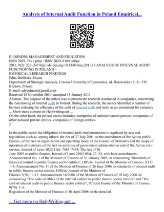 Analysis of Internal Audit Function in Poland Empirical...
B USINESS, MANAGEMENT AND EDUCATION
ISSN 2029–7491 print / ISSN 2029–6169 online
2011, 9(2): 236–247 http://dx.doi.org/10.3846/bme.2011.16 ANALYSIS OF INTERNAL AUDIT
FUNCTIONING IN POLAND –
EMPIRICAL RESEARCH FINDINGS
Edita Bielińska–Dusza
Department of Strategic Analysis, Cracow University of Economics, ul. Rakowicka 16, 31–510
Kraków, Poland
E–mail: edytadusza@gmail.com
Received 18 November 2010; accepted 15 January 2011
Abstract. The purpose of the article was to present the research conducted in companies, concerning
the functioning of internal audit in Poland. During the research, the author identified a number of
barriers reducing the efficiency of the cells of internal audit and audit as an instrument for company
... Show more content on Helpwriting.net ...
On the other hand, the private sector includes: companies of national natural persons, companies of
other national private entities, companies of foreign entities.
2
In the public sector the obligation of internal audit implementation is regulated by acts and
regulations such as, among others: the Act of 27 July 2001 on the amendment of the Act on public
finance, of the Act on organization and operating mode of the Council of Ministers and the scope of
operation of ministers, of the Act on activities of government administration and of the Act on civil
service, Journal of Laws 102(1116): 7483–7493; The Act of 30
June 2005 on public finance, Journal of Laws 249(2104): 27–34, with later amendments;
Announcement No. 1 of the Minister of Finance of 30 January 2003 on announcing "Standards of
financial control in public finance sector entities", Official Journal of the Minister of Finance 3(13):
1–8; Announcement No. 11 of the Minister of Finance of 26 June 2006 on standards of internal audit
in public finance sector entities, Official Journal of the Minister of
Finance 7(56): 1–13. Announcement 16/2006 of the Minister of Finance of 18 July 2006 on
announcing "The code of ethics of the internal auditor in public finance sector entities" and "The
card of internal audit in public finance sector entities", Official Journal of the Minister of Finance
9(70): 1–6.
Regulation of the Minister of Finance of 10 April 2008 on the detailed
... Get more on HelpWriting.net ...
 