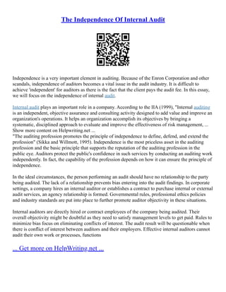 The Independence Of Internal Audit
Independence is a very important element in auditing. Because of the Enron Corporation and other
scandals, independence of auditors becomes a vital issue in the audit industry. It is difficult to
achieve 'independent' for auditors as there is the fact that the client pays the audit fee. In this essay,
we will focus on the independence of internal audit.
Internal audit plays an important role in a company. According to the IIA (1999), "Internal auditing
is an independent, objective assurance and consulting activity designed to add value and improve an
organization's operations. It helps an organization accomplish its objectives by bringing a
systematic, disciplined approach to evaluate and improve the effectiveness of risk management, ...
Show more content on Helpwriting.net ...
"The auditing profession promotes the principle of independence to define, defend, and extend the
profession" (Sikka and Willmott, 1995). Independence is the most priceless asset in the auditing
profession and the basic principle that supports the reputation of the auditing profession in the
public eye. Auditors protect the public's confidence in such services by conducting an auditing work
independently. In fact, the capability of the profession depends on how it can ensure the principle of
independence.
In the ideal circumstances, the person performing an audit should have no relationship to the party
being audited. The lack of a relationship prevents bias entering into the audit findings. In corporate
settings, a company hires an internal auditor or establishes a contract to purchase internal or external
audit services, an agency relationship is formed. Governmental rules, professional ethics policies
and industry standards are put into place to further promote auditor objectivity in these situations.
Internal auditors are directly hired or contract employees of the company being audited. Their
overall objectivity might be doubtful as they need to satisfy management levels to get paid. Rules to
minimize bias focus on eliminating conflicts of interest. The audit result will be questionable when
there is conflict of interest between auditors and their employers. Effective internal auditors cannot
audit their own work or processes, functions
... Get more on HelpWriting.net ...
 