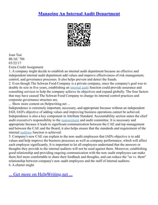 Managing An Internal Audit Department
Joan Tsai
BUAC 786
03/22/17
Extra Credit Assignment
1. A company might decide to establish an internal audit department because an effective and
independent internal audit department add values and improve effectiveness of risk management,
control, and governance processes. It also helps prevent and detect the frauds.
2. Even though The Schwan Food Company is a private company, since the company's goal was to
double its size in five years, establishing an internal audit function could provide assurance and
consulting services to help the company achieve its objectives and expand globally. The four factors
that may have caused The Schwan Food Company to change its internal control practices and
corporate governance structure are,
... Show more content on Helpwriting.net ...
Independence is extremely important, necessary, and appropriate because without an independent
IAD, IAD's objective of adding values and improving business operations cannot be achieved.
Independence is also a key component in Attribute Standard. Accountability section states the chief
audit executive's responsibility to the management and audit committee. It is necessary and
appropriate because it leads to significant communication between the CAE and top management
and between the CAE and the Board; it also helps ensure that the standards and requirement of the
internal auditing function is achieved.
5. Company's new CAE can explain to the non–audit employees that IAD's objective is to add
values and help improve the business processes as well as company performance, which will affect
each employee significantly. It is important to let all employees understand that the answers or
thoughts they provide to the internal auditors will not be used against them. Moreover, establishing
good relationship and providing ongoing communication with the non–audit employees can make
them feel more comfortable to share their feedback and thoughts, and can reduce the "us vs. them"
relationship between company's non–audit employees and the staff of internal auditors.
6. A charter might
... Get more on HelpWriting.net ...
 