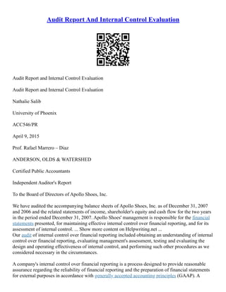 Audit Report And Internal Control Evaluation
Audit Report and Internal Control Evaluation
Audit Report and Internal Control Evaluation
Nathalie Salib
University of Phoenix
ACC546/PR
April 9, 2015
Prof. Rafael Marrero – Diaz
ANDERSON, OLDS & WATERSHED
Certified Public Accountants
Independent Auditor's Report
To the Board of Directors of Apollo Shoes, Inc.
We have audited the accompanying balance sheets of Apollo Shoes, Inc. as of December 31, 2007
and 2006 and the related statements of income, shareholder's equity and cash flow for the two years
in the period ended December 31, 2007. Apollo Shoes' management is responsible for the financial
statements presented, for maintaining effective internal control over financial reporting, and for its
assessment of internal control. ... Show more content on Helpwriting.net ...
Our audit of internal control over financial reporting included obtaining an understanding of internal
control over financial reporting, evaluating management's assessment, testing and evaluating the
design and operating effectiveness of internal control, and performing such other procedures as we
considered necessary in the circumstances.
A company's internal control over financial reporting is a process designed to provide reasonable
assurance regarding the reliability of financial reporting and the preparation of financial statements
for external purposes in accordance with generally accepted accounting principles (GAAP). A
 