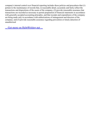 company's internal control over financial reporting includes those policies and procedures that (1)
pertain to the maintenance of records that, in reasonable detail, accurately and fairly reflect the
transactions and dispositions of the assets of the company; (2) provide reasonable assurance that
transactions are recorded as necessary to permit preparation of financial statements in accordance
with generally accepted accounting principles, and that receipts and expenditures of the company
are being made only in accordance with authorizations of management and directors of the
company; and (3) provide reasonable assurance regarding prevention or timely detection of
unauthorized
... Get more on HelpWriting.net ...
 