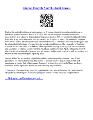 Internal Controls And The Audit Process
During the audit of the financial statements we will be assessing the internal controls in use as
mandated by the Sarbanes–Oxley Act of 2002. The act was designed to enhance corporate
responsibility as it relates to financial reporting issues. Section 404 covers the internal controls that
have been setup by the company. Internal controls are designed to protect the assets of a business
from misuse or loss. Internal controls also help the business to streamline processes so that goals can
be achieved at the best rate of return from the use of available assets. The remainder of this letter
contains an overview of section 404 and other regulations relating to the audit of internal controls
and a synopsis of internal control risks that have been identified within Apollo Shoes Inc. We will
also describe the relationship between internal controls and the audit process as well as outlining our
responsibilities in detecting and reporting fraud.
Section 404 of the act requires all publicly traded companies establish internal controls and
procedures for financial reporting. The system of controls must be documented, tested, and
maintained to ensure their effectiveness. To comply with section 404 Apollo Shoes Inc. has to
submit an annual report that details the four following key elements;
 Statement of responsibility issued by Apollo's chief executive officer and the chief financial
officer for establishing and maintaining adequate internal control structure and procedures
... Get more on HelpWriting.net ...
 