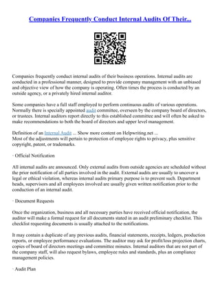 Companies Frequently Conduct Internal Audits Of Their...
Companies frequently conduct internal audits of their business operations. Internal audits are
conducted in a professional manner, designed to provide company management with an unbiased
and objective view of how the company is operating. Often times the process is conducted by an
outside agency, or a privately hired internal auditor.
Some companies have a full staff employed to perform continuous audits of various operations.
Normally there is specially appointed audit committee, overseen by the company board of directors,
or trustees. Internal auditors report directly to this established committee and will often be asked to
make recommendations to both the board of directors and upper level management.
Definition of an Internal Audit ... Show more content on Helpwriting.net ...
Most of the adjustments will pertain to protection of employee rights to privacy, plus sensitive
copyright, patent, or trademarks.
· Official Notification
All internal audits are announced. Only external audits from outside agencies are scheduled without
the prior notification of all parties involved in the audit. External audits are usually to uncover a
legal or ethical violation, whereas internal audits primary purpose is to prevent such. Department
heads, supervisors and all employees involved are usually given written notification prior to the
conduction of an internal audit.
· Document Requests
Once the organization, business and all necessary parties have received official notification, the
auditor will make a formal request for all documents stated in an audit preliminary checklist. This
checklist requesting documents is usually attached to the notifications.
It may contain a duplicate of any previous audits, financial statements, receipts, ledgers, production
reports, or employee performance evaluations. The auditor may ask for profit/loss projection charts,
copies of board of directors meetings and committee minutes. Internal auditors that are not part of
the company staff, will also request bylaws, employee rules and standards, plus an compliance
management policies.
· Audit Plan
 