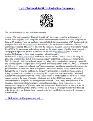 Use Of Internal Audit By Australian Companies
The use of internal audit by Australian companies
Abstract: The main purpose of this study is to identify the reason behind the voluntary use of
internal audit by public listed companies and to determine the factors that lead listed companies to
have an IA function. There are number of reasons behind the implementation of IA function and it is
strongly related with risk management, indication of effective internal controls and efficient
corporate governance. This study is based on the work done by Jenny Goodwin–Stewart and Pamela
Kent(2006). They examined and study the data from the annual reports of public listed companies.
This paper also provides detailed information on the need of Internal Audit and examines the
relationship between ... Show more content on Helpwriting.net ...
Internal audit as a risk management mechanism Internal auditors can add value to the entity by
providing assurance that its risk exposures are properly understood and managed (Walker et al.,
2003; Leithhead, 1999). Internal audit should play a key role in monitoring a company's risk profile
and identifying areas to improve risk management processes (Lindow and Race, 2002). As Walker et
al. (2003, p. 52) assert, internal audit can "help organizations identify and evaluate risks, moving the
profession into the front line of risk management". We would therefore expect there to be a link
between the use of internal audit and the company's commitment to sound risk management. A
strong organizational commitment to managing risks requires the development of a risk–based
culture within the company (Kwan, 1999). Such a culture is established by the practices of senior
management and the board of directors (Steinmetz and Arthus, 2001) and should result in the
development of an integrated risk management framework (Kwan, 1999). One indication of an
integrated framework is the existence of a separate committee or group responsible for risk
management, comprised of directors and senior management. Internal audit can then provide the
required support to ensure that internal controls are in place to adequately monitor the identified
risks. We therefore predict that those companies that have established a separate risk management
committee are
... Get more on HelpWriting.net ...
 