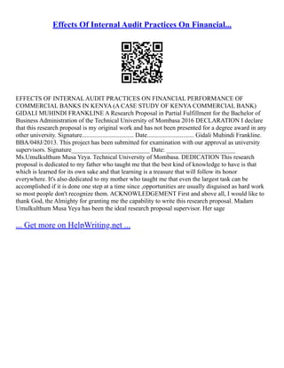 Effects Of Internal Audit Practices On Financial...
EFFECTS OF INTERNAL AUDIT PRACTICES ON FINANCIAL PERFORMANCE OF
COMMERCIAL BANKS IN KENYA (A CASE STUDY OF KENYA COMMERCIAL BANK)
GIDALI MUHINDI FRANKLINE A Research Proposal in Partial Fulfillment for the Bachelor of
Business Administration of the Technical University of Mombasa 2016 DECLARATION I declare
that this research proposal is my original work and has not been presented for a degree award in any
other university. Signature................................. Date.............................. Gidali Muhindi Frankline.
BBA/048J/2013. This project has been submitted for examination with our approval as university
supervisors. Signature_________________________ Date: ______________________
Ms.Umulkulthum Musa Yeya. Technical University of Mombasa. DEDICATION This research
proposal is dedicated to my father who taught me that the best kind of knowledge to have is that
which is learned for its own sake and that learning is a treasure that will follow its honor
everywhere. It's also dedicated to my mother who taught me that even the largest task can be
accomplished if it is done one step at a time since ,opportunities are usually disguised as hard work
so most people don't recognize them. ACKNOWLEDGEMENT First and above all, I would like to
thank God, the Almighty for granting me the capability to write this research proposal. Madam
Umulkulthum Musa Yeya has been the ideal research proposal supervisor. Her sage
... Get more on HelpWriting.net ...
 