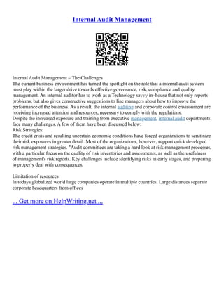 Internal Audit Management
Internal Audit Management – The Challenges
The current business environment has turned the spotlight on the role that a internal audit system
must play within the larger drive towards effective governance, risk, compliance and quality
management. An internal auditor has to work as a Technology savvy in–house that not only reports
problems, but also gives constructive suggestions to line managers about how to improve the
performance of the business. As a result, the internal auditing and corporate control environment are
receiving increased attention and resources, necessary to comply with the regulations.
Despite the increased exposure and training from executive management, internal audit departments
face many challenges. A few of them have been discussed below:
Risk Strategies:
The credit crisis and resulting uncertain economic conditions have forced organizations to scrutinize
their risk exposures in greater detail. Most of the organizations, however, support quick developed
risk management strategies. "Audit committees are taking a hard look at risk management processes,
with a particular focus on the quality of risk inventories and assessments, as well as the usefulness
of management's risk reports. Key challenges include identifying risks in early stages, and preparing
to properly deal with consequences.
Limitation of resources
In todays globalized world large companies operate in multiple countries. Large distances separate
corporate headquarters from offices
... Get more on HelpWriting.net ...
 