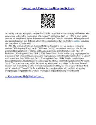 Internal And External Auditing Audit Essay
According to Kieso, Weygandt, and Warfield (2013), "an auditor is an accounting professional who
conducts an independent examination of a company's accounting data" (p. 1508). In other words,
auditors are independent agents that ensure the accuracy of financial statements. Although internal
and external auditors play different roles with an organization, they must follow auditing standards
and procedures to detect fraud.
In 1941, The Institute of Internal Auditors (IIA) was founded to provide guidance to internal
auditors (Whittington & Pany, 2014). "With over 170,000" international members, "the IIA has
paralleled the recognition of internal auditing as an essential control function in all types of"
businesses (Whittington & Pany, 2014, p. 778). In the United States, nearly every large corporation
maintains a staff of internal auditors (usually employees and not independent contractors) to identify
theft, waste, and fraud (O'Donnell, 2015; Whittington & Pany, 2014). Besides examining the
financial statements, internal auditors also analyze the internal control of organizations (O'Donnell,
2015). That is, they are responsible for enhancing a company's operations. For instance, internal
auditors may evaluate the risk to a corporation's reputation if they use low–wage workers in third–
world countries (O'Donnell, 2015). In addition, they may investigate why products are getting
overproduced compared to the available resources or inspect the quality of the finished
... Get more on HelpWriting.net ...
 