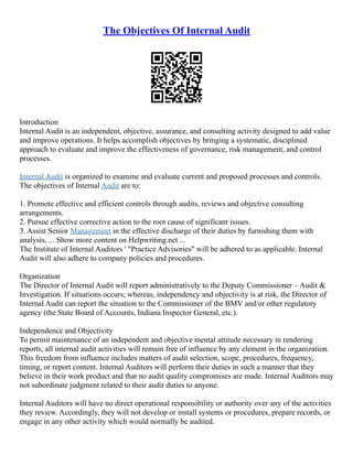 The Objectives Of Internal Audit
Introduction
Internal Audit is an independent, objective, assurance, and consulting activity designed to add value
and improve operations. It helps accomplish objectives by bringing a systematic, disciplined
approach to evaluate and improve the effectiveness of governance, risk management, and control
processes.
Internal Audit is organized to examine and evaluate current and proposed processes and controls.
The objectives of Internal Audit are to:
1. Promote effective and efficient controls through audits, reviews and objective consulting
arrangements.
2. Pursue effective corrective action to the root cause of significant issues.
3. Assist Senior Management in the effective discharge of their duties by furnishing them with
analysis, ... Show more content on Helpwriting.net ...
The Institute of Internal Auditors ' "Practice Advisories" will be adhered to as applicable. Internal
Audit will also adhere to company policies and procedures.
Organization
The Director of Internal Audit will report administratively to the Deputy Commissioner – Audit &
Investigation. If situations occurs; whereas, independency and objectivity is at risk, the Director of
Internal Audit can report the situation to the Commissioner of the BMV and/or other regulatory
agency (the State Board of Accounts, Indiana Inspector General, etc.).
Independence and Objectivity
To permit maintenance of an independent and objective mental attitude necessary in rendering
reports, all internal audit activities will remain free of influence by any element in the organization.
This freedom from influence includes matters of audit selection, scope, procedures, frequency,
timing, or report content. Internal Auditors will perform their duties in such a manner that they
believe in their work product and that no audit quality compromises are made. Internal Auditors may
not subordinate judgment related to their audit duties to anyone.
Internal Auditors will have no direct operational responsibility or authority over any of the activities
they review. Accordingly, they will not develop or install systems or procedures, prepare records, or
engage in any other activity which would normally be audited.
 