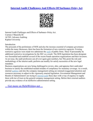 Internal Audit Challenges And Effects Of Sarbanes Oxley Act
Internal Audit Challenges and Effects of Sarbanes–Oxley Act.
Carmen J Maurella III
AC503: Advance Auditing
Kaplan University
Introduction
The proceeds of the preliminary of SOX and also the increase essential of company governance
within the many likenesses, there has been the formation of new restrictive agencies. Existing
restrictive agencies were made two administer the audit of public firms. There 'll presumably be
additional restrictive investigations by the SEC as a result. The SOX legislation has been designate
two forestalled and establish several of the recent frauds operation organizations and their investors.
As an issue, the audit profession can all over again gain numbers, but This point the role and
methodology of the interior audit, perform can modify for satisfy necessities of the new legal
mandates.
Business organizations are now being challenged to review, alter, and appraise their undivided
business to satisfy the established needed misdate of compliance for monetary coverage. As a result,
internal auditing and also the company management setting are retained exaggerated attention and
resources necessary to adjust to the vigorously enacted legislation. Government Management and
Boards of Administrator's are trying to internal audit these days with a way of urgency to supply
them with tier of trust on the general company management setting. Before their external auditors
provide any evidence of an ineffective administration setting.
... Get more on HelpWriting.net ...
 