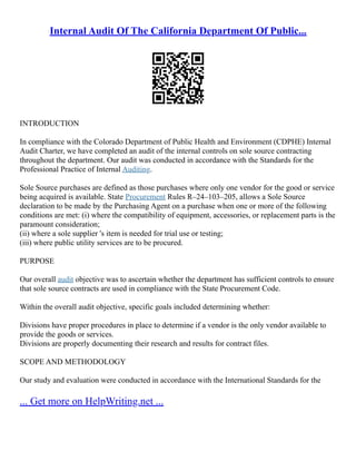 Internal Audit Of The California Department Of Public...
INTRODUCTION
In compliance with the Colorado Department of Public Health and Environment (CDPHE) Internal
Audit Charter, we have completed an audit of the internal controls on sole source contracting
throughout the department. Our audit was conducted in accordance with the Standards for the
Professional Practice of Internal Auditing.
Sole Source purchases are defined as those purchases where only one vendor for the good or service
being acquired is available. State Procurement Rules R–24–103–205, allows a Sole Source
declaration to be made by the Purchasing Agent on a purchase when one or more of the following
conditions are met: (i) where the compatibility of equipment, accessories, or replacement parts is the
paramount consideration;
(ii) where a sole supplier 's item is needed for trial use or testing;
(iii) where public utility services are to be procured.
PURPOSE
Our overall audit objective was to ascertain whether the department has sufficient controls to ensure
that sole source contracts are used in compliance with the State Procurement Code.
Within the overall audit objective, specific goals included determining whether:
Divisions have proper procedures in place to determine if a vendor is the only vendor available to
provide the goods or services.
Divisions are properly documenting their research and results for contract files.
SCOPE AND METHODOLOGY
Our study and evaluation were conducted in accordance with the International Standards for the
... Get more on HelpWriting.net ...
 