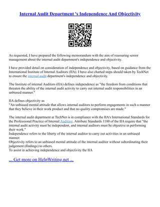 Internal Audit Department 's Independence And Objectivity
As requested, I have prepared the following memorandum with the aim of reassuring senior
management about the internal audit department's independence and objectivity.
I have provided detail on consideration of independence and objectivity, based on guidance from the
International Institute of Internal Auditors (IIA). I have also charted steps should taken by TechNet
to ensure the internal audit department's independence and objectivity.
The Institute of internal Auditors (IIA) defines independence as "the freedom from conditions that
threaten the ability of the internal audit activity to carry out internal audit responsibilities in an
unbiased manner."
IIA defines objectivity as
"An unbiased mental attitude that allows internal auditors to perform engagements in such a manner
that they believe in their work product and that no quality compromises are made."
The internal audit department at TechNet is in compliance with the IIA's International Standards for
the Professional Practice of Internal Auditing. Attribute Standards 1100 of the IIA require that "the
internal audit activity must be independent, and internal auditors must be objective in performing
their work."
Independence refers to the liberty of the internal auditor to carry out activities in an unbiased
manner.
Objectivity refers to an unbiased mental attitude of the internal auditor without subordinating their
judgement (findings) to others.
To assist in achieving independence and objectivity the IIA
... Get more on HelpWriting.net ...
 