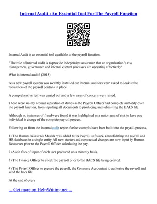 Internal Audit : An Essential Tool For The Payroll Function
Internal Audit is an essential tool available to the payroll function.
"The role of internal audit is to provide independent assurance that an organization 's risk
management, governance and internal control processes are operating effectively"
What is internal audit? (2015)
As a new payroll system was recently installed our internal auditors were asked to look at the
robustness of the payroll controls in place.
A comprehensive test was carried out and a few areas of concern were raised.
These were mainly around separation of duties as the Payroll Officer had complete authority over
the payroll function, from inputting all documents to producing and submitting the BACS file.
Although no instances of fraud were found it was highlighted as a major area of risk to have one
individual in charge of the complete payroll process.
Following on from the internal audit report further controls have been built into the payroll process.
1) The Human Resources Module was added to the Payroll software, consolidating the payroll and
HR databases in a single entity. All new starters and contractual changes are now input by Human
Resources prior to the Payroll Officer calculating the pay.
2) Audit files of input of each user produced on a monthly basis.
3) The Finance Officer to check the payroll prior to the BACS file being created.
4) The Payroll Officer to prepare the payroll, the Company Accountant to authorise the payroll and
send the bacs file.
At the end of every
... Get more on HelpWriting.net ...
 