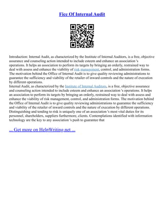 Fice Of Internal Audit
Introduction: Internal Audit, as characterized by the Institute of Internal Auditors, is a free, objective
assurance and counseling action intended to include esteem and enhance an association 's
operations. It helps an association to perform its targets by bringing an orderly, restrained way to
deal with assess and enhance the viability of risk management, control, and administration forms.
The motivation behind the Office of Internal Audit is to give quality reviewing administrations to
guarantee the sufficiency and viability of the retailer of inward controls and the nature of execution
by different operations.
Internal Audit, as characterized by the Institute of Internal Auditors, is a free, objective assurance
and counseling action intended to include esteem and enhance an association 's operations. It helps
an association to perform its targets by bringing an orderly, restrained way to deal with assess and
enhance the viability of risk management, control, and administration forms. The motivation behind
the Office of Internal Audit is to give quality reviewing administrations to guarantee the sufficiency
and viability of the retailer of inward controls and the nature of execution by different operations.
Distinguishing and tending to risk is uniquely one of an association 's most vital duties for its
personnel, shareholders, suppliers furthermore, clients. Contemplations identified with information
technology are the key to any association 's push to guarantee that
... Get more on HelpWriting.net ...
 