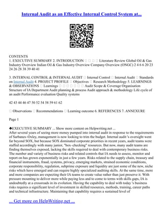 Internal Audit as an Effective Internal Control System at...
CONTENTS
1. EXECUTIVE SUMMARY 2. INTRODUCTION     Literature Review Global Oil & Gas
Industry Overview Indian Oil & Gas Industry Overview Company Overview (ONGC) 2 4 6 6 20 23
24 26 28 38 39 40 41
3. INTERNAL CONTROL & INTERNAL AUDIT  Internal Control  Internal Audit  Standards
on Internal Audit 4. PROJECT PROFILE  Objectives  Research Methodology 5. LEARNINGS
& OBSERVATIONS  Learnings        Audit Scope & Coverage Organisation
Structure of IA Department Audit planning & process Audit approach & methodology Life cycle of
an audit Performance evaluation Quality systems
42 43 44 46 47 50 52 54 58 59 61 62
 Observations  Recommendations  Learning outcome 6. REFERENCES 7. ANNEXURE
Page 1
EXECUTIVE SUMMARY ... Show more content on Helpwriting.net ...
After several years of seeing more money pumped into internal audit in response to the requirements
of Sarbanes–Oxley, management is now looking to trim the budget. Internal audit 's oversight went
far beyond SOX, but because SOX dominated corporate priorities in recent years, audit teams were
staffed accordingly with many junior, "box–checking" resources. But now, many audit teams are
finding themselves exposed, lacking the skills required to deal with contemporary business risks.
The number and variety of business risks and related controls that IA needs to assess, monitor and
report on has grown exponentially in just a few years. Risks related to the supply chain, treasury and
financial instruments, fraud, systems, privacy, emerging markets, strained economic conditions,
corporate responsibility, regulation, subprime exposure and liquidity are just some of the new, niche
risks which have emerged and can require highly specialized auditing skills. At the same time, more
and more companies are expecting their IA teams to create value rather than just preserve it. With
pressure mounting to deliver more while paying less and to come to terms with skills gaps, IA is
undoubtedly at a crossroads in its evolution. Having the capability to deal with today 's business
risks requires a significant level of investment in skilled resources, methods, training, career paths
and technical infrastructure. Maintaining that capability requires a sustained level of
... Get more on HelpWriting.net ...
 