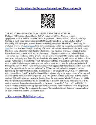 The Relationship Between Internal and External Audit
THE RELATIONSHIP BETWEEN INTERNAL AND EXTERNAL AUDIT
Professor PhD Atanasiu Pop, „Babeş–Bolyai" University of Cluj–Napoca, e–mail:
apop@econ.ubblcuj.ro PhD Student Cristina Boţa–Avram, „Babeş–Bolyai" University of Cluj–
Napoca, e–mail: botaavram@gmail.com PhD Student Florin Boţa–Avram, „Babeş Bolyai"
University of Cluj–Napoca, e–mail: botaavramflorin@yahoo.com ABSTRACT: Analyzing the
evolution process of internal audit, from its beginnings and so far, we can easily notice that internal
audit function was born through detaching of some activities from external audit, the result being
that there some situations when these two functions could be easily confused. The reality is that
internal audit and external audit are two distinctive ... Show more content on Helpwriting.net ...
This survey was conducted of two groups: first group was represented by internal audit directors,
and the second group was formed by staff auditors who work directly which external auditors. Both
groups were asked to evaluate the overall performance of their organization's external auditor and
their perceived relationship with the external auditor. Next, we present the main results obtained
through this survey: ♦ 92% from internal audit directors appreciated that external auditors make full
use of the expertise of the internal audit staff; ♦ 50% of internal audit directors perceived that
relationship between internal audit and external audit is an "excellent" one, while 31% appreciate
this relationship as "good"; ♦ Staff auditors differed substantially in their perceptions of the external
auditors' of the internal auditor's expertise. Only 39% of staff auditors considered that the external
auditors fully utilized their expertise; ♦ Starting from the statement of Morris N. (Morris N., 1981)
that "the external audit firm has the ear of the board of directors and, where one is established, the
audit committee. Internal auditors do not have the same relationship", Peacock E. and Pelfrey S.
wanted to identify the relationship between internal audit and audit committee. From this point of
view, more that 80% of the respondent directors of their study indicated that their companies have
an audit committee, and that the internal audit
... Get more on HelpWriting.net ...
 