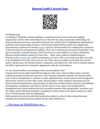 Internal Audit Current Issue
8.0 Background
According to Wikipedia, Internal auditing is a profession and activity involved in helping
organizations achieve their stated objectives. It does this by using a systematic methodology for
analyzing business processes, procedures and activities with the goal of highlighting organizational
problems and recommending solutions. Professionals called internal auditors are employed by
organizations to perform the internal auditing activity. Internal auditors are employed by companies
to do both financial and operational auditing. Their role in auditing has increased dramatically in the
past two decades, primarily because of the increased size and complexity of many corporations.
Because internal auditors spend all of their time ... Show more content on Helpwriting.net ...
Relying on the internal audit staff for performance of some of the audit testing may allow the audit
to be completed in less time and for a lower fee. When direct assistance is provided, the external
auditor should assess the internal auditors' competence and objectivity. The work of internal auditors
should be supervised and evaluated as appropriate under the circumstances.
8.1 Are internal auditors encroaching on the external auditors' role?
External and internal auditor had different objective this is the external auditor seeks to test the
underlying transaction that form the basis of the financial statements whereby the internal auditor
seek to advice management on whether its major operations have sound system of risk management
and internal controls or in the other words, internal auditor verify corporate operational activity
based on documented policies and procedures to determine whether business objective (profitability
and regulatory compliance) will achieve and the answer to the entity's' governing board or
management and external auditors provide reasonable assurance that managements' assertions over
the subject matter (financial statement, compliance) is fairly stated in all material aspects by either
error or fraud and they must be independent.
Both internal and external auditor had professions adhere to codes of ethics and professional
standard set by professional associations but the major different are
... Get more on HelpWriting.net ...
 