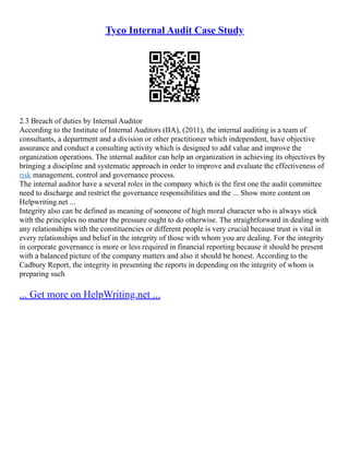 Tyco Internal Audit Case Study
2.3 Breach of duties by Internal Auditor
According to the Institute of Internal Auditors (IIA), (2011), the internal auditing is a team of
consultants, a department and a division or other practitioner which independent, have objective
assurance and conduct a consulting activity which is designed to add value and improve the
organization operations. The internal auditor can help an organization in achieving its objectives by
bringing a discipline and systematic approach in order to improve and evaluate the effectiveness of
risk management, control and governance process.
The internal auditor have a several roles in the company which is the first one the audit committee
need to discharge and restrict the governance responsibilities and the ... Show more content on
Helpwriting.net ...
Integrity also can be defined as meaning of someone of high moral character who is always stick
with the principles no matter the pressure ought to do otherwise. The straightforward in dealing with
any relationships with the constituencies or different people is very crucial because trust is vital in
every relationships and belief in the integrity of those with whom you are dealing. For the integrity
in corporate governance is more or less required in financial reporting because it should be present
with a balanced picture of the company matters and also it should be honest. According to the
Cadbury Report, the integrity in presenting the reports in depending on the integrity of whom is
preparing such
... Get more on HelpWriting.net ...
 