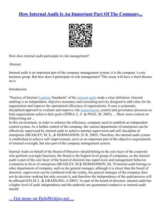 How Internal Audit Is An Important Part Of The Company...
How does internal audit participate in risk management?
Abstract
Internal audit is an important part of the company management system, it is the company 's core
business group. But how does it participate in risk management? This essay will have a short discuss
on it.
Introduction
"Practice of Internal Auditing Standards" of the internal audit made a clear definition: Internal
auditing is an independent, objective assurance and consulting activity designed to add value for the
organization and improve the operational efficiency of organizations. It uses a systematic,
disciplined approach to evaluate and improve risk management, control and governance processes to
help organizations achieve their goals (SPIRA, L. F. & PAGE, M. 2003). ... Show more content on
Helpwriting.net ...
In this environment, in order to enhance the efficiency, company need to establish an independent
control system. As a further control of the company, the various departments of enterprises can be
effectively supervised by internal audit to achieve internal supervision and self–discipline of
enterprises (BEASLEY, M. S., & HERMANSON, D. R. 2005). Therefore, the internal audit system
is established to achieve self–improvement, serve as an important part of the objective requirements
of internal oversight, but also part of the company management system.
Internal Audit on behalf of the Board of Directors should belong to the core layer of the corporate
who perform oversight functions, the Board is the highest level group of companies, so the internal
audit is part of the core layer of the board of directors has supervision and management behavior
evaluation in favor of enterprises (BEASLEY, M & HERMANSON, D). 'If internal audit belongs to
other departments of company, such as the general manager, although it is closer than the board of
directors, supervision can be combined with the reality, but general manager of the company does
not do decision–making but only execute it, and therefore the independence of the audit process will
be affected (FELIX L. & GRAMLING, A 2001).' As part of the board of directors, internal audit has
a higher level of audit independence and the authority are guaranteed conducive to internal audit
should
... Get more on HelpWriting.net ...
 