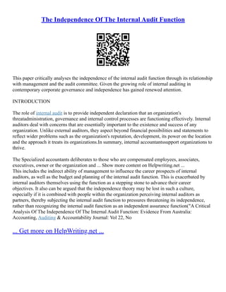 The Independence Of The Internal Audit Function
This paper critically analyses the independence of the internal audit function through its relationship
with management and the audit committee. Given the growing role of internal auditing in
contemporary corporate governance and independence has gained renewed attention.
INTRODUCTION
The role of internal audit is to provide independent declaration that an organization's
threatadministration, governance and internal control processes are functioning effectively. Internal
auditors deal with concerns that are essentially important to the existence and success of any
organization. Unlike external auditors, they aspect beyond financial possibilities and statements to
reflect wider problems such as the organization's reputation, development, its power on the location
and the approach it treats its organizations.In summary, internal accountantssupport organizations to
thrive.
The Specialized accountants deliberates to those who are compensated employees, associates,
executives, owner or the organization and ... Show more content on Helpwriting.net ...
This includes the indirect ability of management to influence the career prospects of internal
auditors, as well as the budget and planning of the internal audit function. This is exacerbated by
internal auditors themselves using the function as a stepping stone to advance their career
objectives. It also can be argued that the independence theory may be lost in such a culture,
especially if it is combined with people within the organization perceiving internal auditors as
partners, thereby subjecting the internal audit function to pressures threatening its independence,
rather than recognizing the internal audit function as an independent assurance function("A Critical
Analysis Of The Independence Of The Internal Audit Function: Evidence From Australia:
Accounting, Auditing & Accountability Journal: Vol 22, No
... Get more on HelpWriting.net ...
 