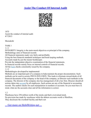 Assist The Conduct Of Internal Audit
1875
Assist the conduct of internal audit
4/7/2015
Meenakshi
TASK 1
1.1.1
INTEGRITY: Integrity is the main moral objectives or principal of the company.
Methodology aims of financial records:
All financial statements made very fairly and profitable.
Using the best financial standards techniques and book keeping methods.
Accounts made by just the master bookkeeper.
Provide the independent objective examination of the financial statements.
In financial records mainly focus on internal controls of financial records.
All the bank checks consistently issued by the company.
1.1.2
Methodologies developed be implemented:
Methods are an important part of a company to help maintain the proper documentation. Such
methods can be used in society PIFCO ZEN CHEN. This leads to eliminate missed deeds of all
financial documents of the company or the head of the company, as Director such methods in the
company. The director of the company also has management of all a law firm. Director should all
actions taken into account by all employees. Such actions are any of the financial or accounting
records. The auditor checks for each manipulation in numbers or accounts. So you must have in
mind, what are the accounts clear and all the information is correct.
1.2
Warehouse have 25$ million worth of the stocks and that's overvalued stock.
No provision has made by warehouse while the debtors accounts worth is 9$million.
They disclosure the overdraft facility and that's not
... Get more on HelpWriting.net ...
 