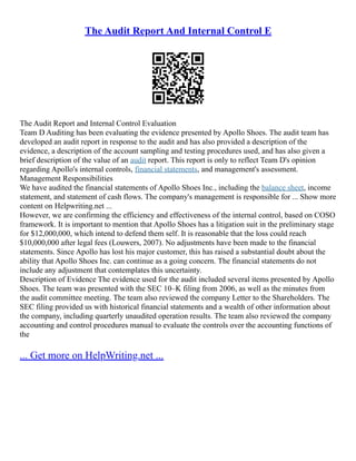 The Audit Report And Internal Control E
The Audit Report and Internal Control Evaluation
Team D Auditing has been evaluating the evidence presented by Apollo Shoes. The audit team has
developed an audit report in response to the audit and has also provided a description of the
evidence, a description of the account sampling and testing procedures used, and has also given a
brief description of the value of an audit report. This report is only to reflect Team D's opinion
regarding Apollo's internal controls, financial statements, and management's assessment.
Management Responsibilities
We have audited the financial statements of Apollo Shoes Inc., including the balance sheet, income
statement, and statement of cash flows. The company's management is responsible for ... Show more
content on Helpwriting.net ...
However, we are confirming the efficiency and effectiveness of the internal control, based on COSO
framework. It is important to mention that Apollo Shoes has a litigation suit in the preliminary stage
for $12,000,000, which intend to defend them self. It is reasonable that the loss could reach
$10,000,000 after legal fees (Louwers, 2007). No adjustments have been made to the financial
statements. Since Apollo has lost his major customer, this has raised a substantial doubt about the
ability that Apollo Shoes Inc. can continue as a going concern. The financial statements do not
include any adjustment that contemplates this uncertainty.
Description of Evidence The evidence used for the audit included several items presented by Apollo
Shoes. The team was presented with the SEC 10–K filing from 2006, as well as the minutes from
the audit committee meeting. The team also reviewed the company Letter to the Shareholders. The
SEC filing provided us with historical financial statements and a wealth of other information about
the company, including quarterly unaudited operation results. The team also reviewed the company
accounting and control procedures manual to evaluate the controls over the accounting functions of
the
... Get more on HelpWriting.net ...
 